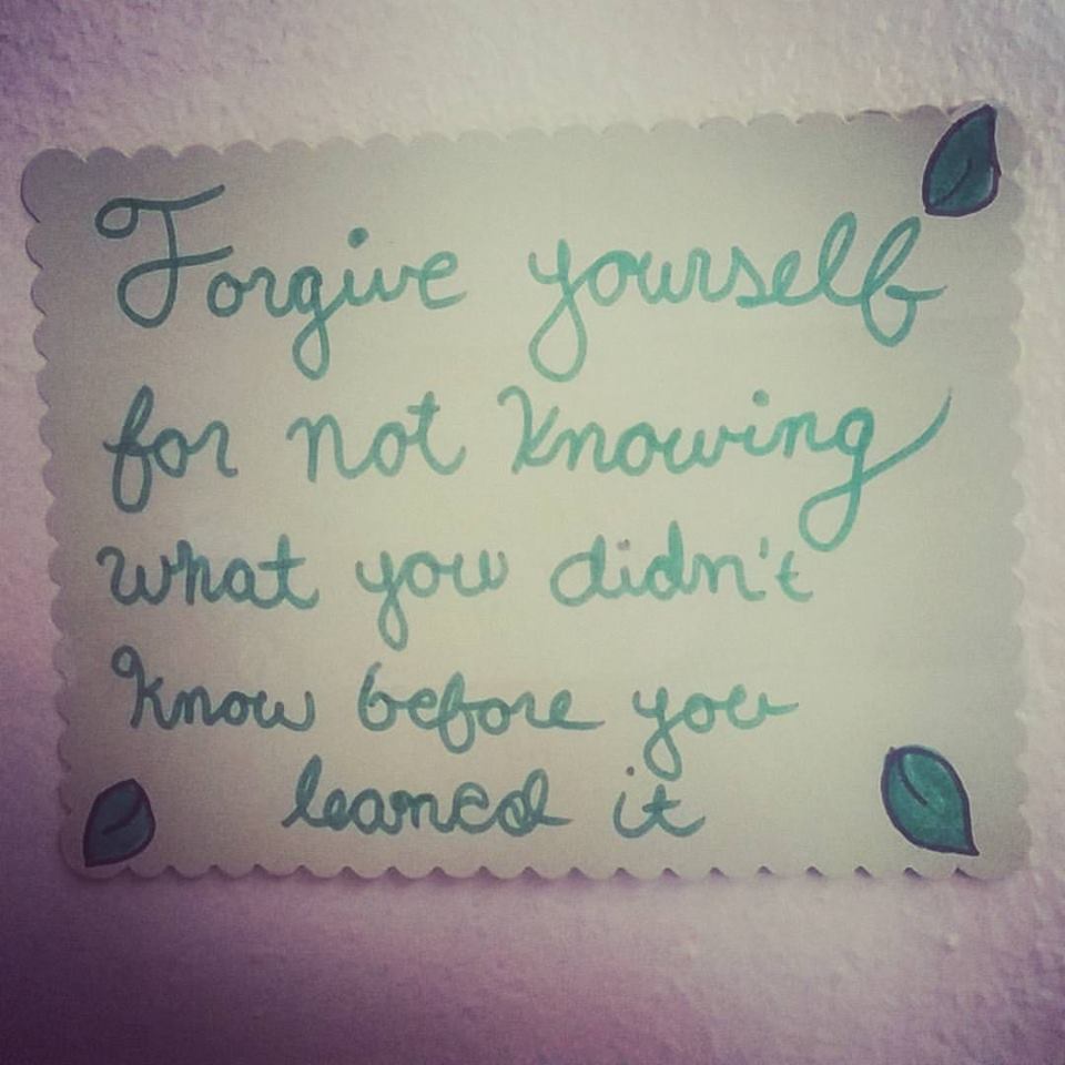 Forgive yourself for not knowing what you didn't know before your learned it.